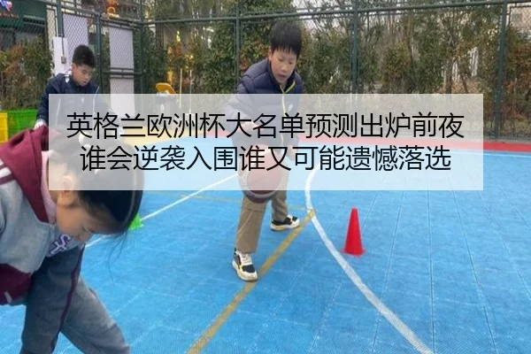 英格兰欧洲杯大名单预测出炉前夜 谁会逆袭入围谁又可能遗憾落选