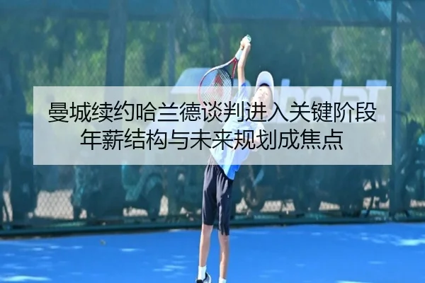 曼城续约哈兰德谈判进入关键阶段 年薪结构与未来规划成焦点