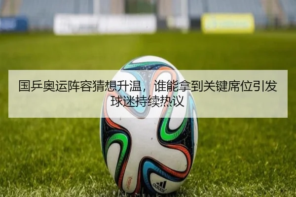 国乒奥运阵容猜想升温，谁能拿到关键席位引发球迷持续热议